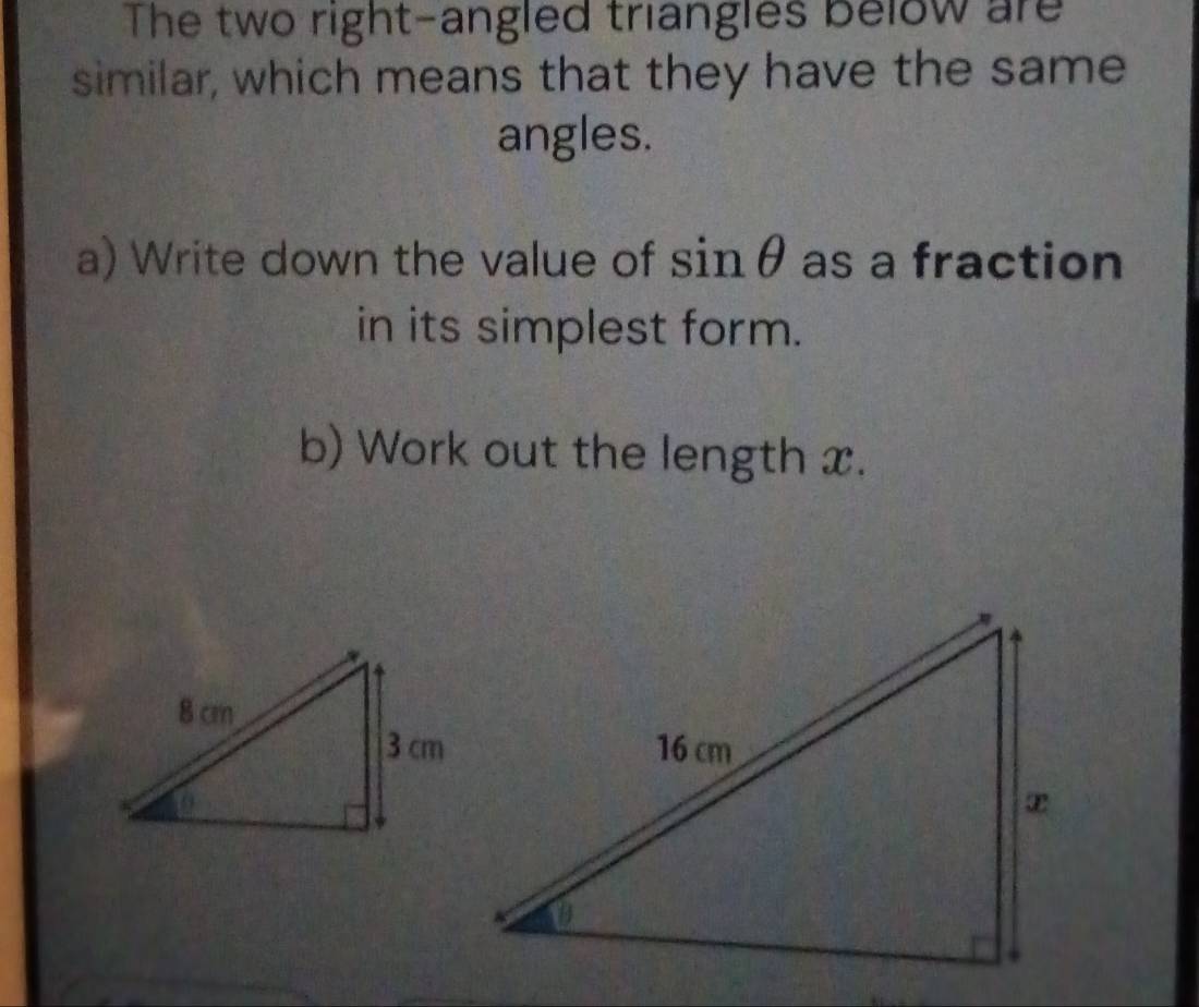 The two right-angled triangles below are 
similar, which means that they have the same 
angles. 
a) Write down the value of sinθ as a fraction 
in its simplest form. 
b) Work out the length x.