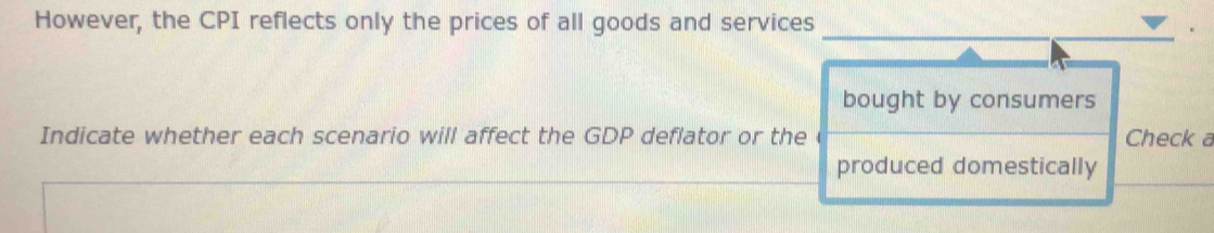 However, the CPI reflects only the prices of all goods and services 
bought by consumers 
Indicate whether each scenario will affect the GDP deflator or the Check a 
produced domestically