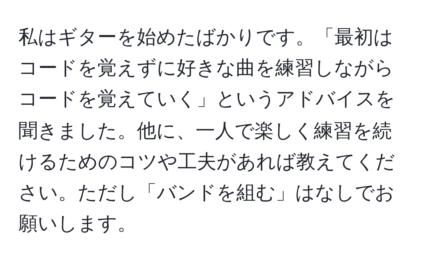 私はギターを始めたばかりです。「最初はコードを覚えずに好きな曲を練習しながらコードを覚えていく」というアドバイスを聞きました。他に、一人で楽しく練習を続けるためのコツや工夫があれば教えてください。ただし「バンドを組む」はなしでお願いします。