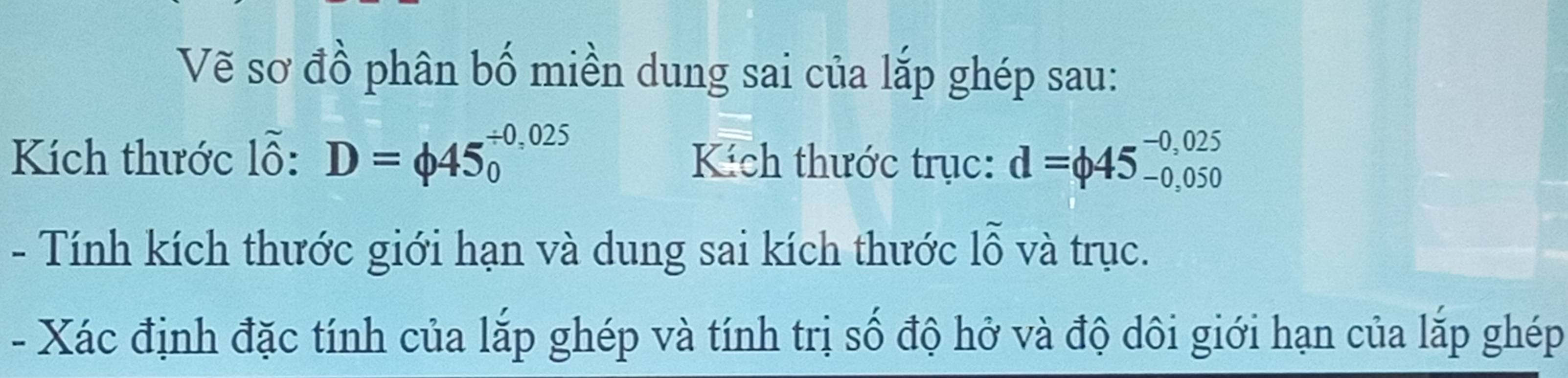 Vẽ sơ đồ phân bố miền dung sai của lắp ghép sau: 
Kích thước lỗ: D=phi 45_0^((/ 0,025) Kích thước trục: d=phi 45_(-0,050)^(-0,025)
- Tính kích thước giới hạn và dung sai kích thước 1widehat O) và trục. 
- 
- Xác định đặc tính của lắp ghép và tính trị số độ hở và độ dôi giới hạn của lắp ghép