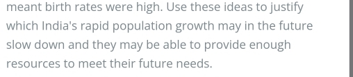 meant birth rates were high. Use these ideas to justify 
which India's rapid population growth may in the future 
slow down and they may be able to provide enough 
resources to meet their future needs.