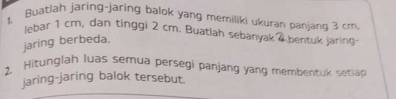 Buatlah jaring-jaring balok yang memiliki ukuran panjang 3 cm, 
lebar 1 cm, dan tinggi 2 cm. Buatlah sebanyak 4 bentuk jaring- 
jaring berbeda. 
2, Hitunglah luas semua persegi panjang yang membentuk setlap 
jaring-jaring balok tersebut.