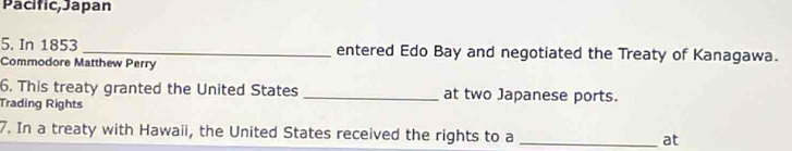 Pacific, Japan 
5. In 1853 _entered Edo Bay and negotiated the Treaty of Kanagawa. 
Commodore Matthew Perry 
6. This treaty granted the United States _at two Japanese ports. 
Trading Rights 
7. In a treaty with Hawaii, the United States received the rights to a _at