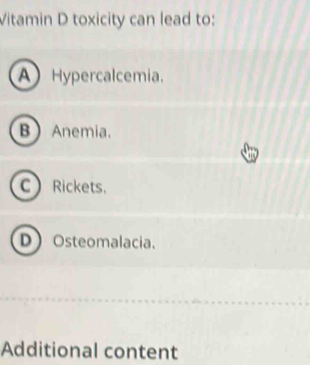 Vitamin D toxicity can lead to:
A Hypercalcemia.
B Anemia.
CRickets.
DOsteomalacia.
Additional content