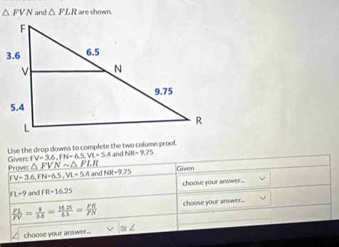 △ FVN and △ FLR are shown. 
Use the drop downs to complete the two column proof. 
Given: FV=3.6, FN=6.5, VL=5.4 and NR=9.75
Prove: △ FVNsim △ FLR
FV=3.6, FN=6.5, VL=5.4 an NR=9.75 Given
FL=9 and FR=16.25 choose your answer...
 FL/FV = 9/3.6 = (16.25)/6.5 = FR/FN  choose your answer.... 
choose your answer... ≌∠