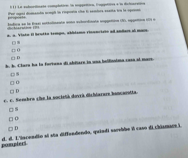 Le subordinate completive: la soggettiva, l'oggettiva e la dichiarativa
Per ogni domanda scegli la risposta che ti sembra esatta tra le opzioni
proposte.
Indica se le frasi sottolineate sono subordinate soggettive (S), oggettive (O) o
dichiarative (D).
a. a. Visto il brutto tempo, abbiamo rinunciato ad andare al mare.
s
o
D
b. b. Clara ha la fortuna di abitare in una bellissima casa al mare.
s
D
c. c. Sembra che la società dovrà dichiarare bancarotta.
s
o
D
d. d. L'incendio si sta diffondendo, quindi sarebbe il caso di chiamare i
pompieri.