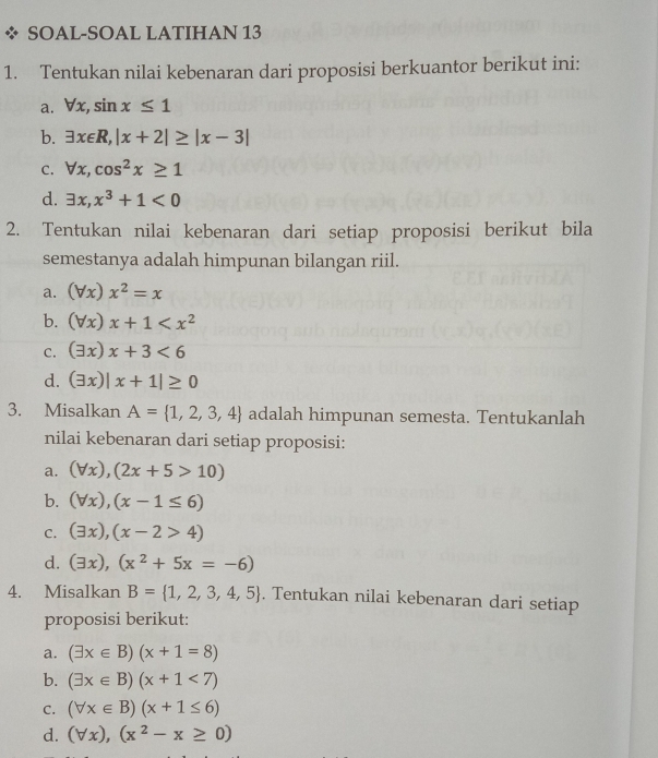 SOAL-SOAL LATIHAN 13
1. Tentukan nilai kebenaran dari proposisi berkuantor berikut ini:
a. forall x, sin x≤ 1
b. exists x∈ R, |x+2|≥ |x-3|
C. forall x, cos^2x≥ 1
d. exists x, x^3+1<0</tex> 
2. Tentukan nilai kebenaran dari setiap proposisi berikut bila
semestanya adalah himpunan bilangan riil.
a. (forall x)x^2=x
b. (forall x)x+1
C. (exists x)x+3<6</tex>
d. (exists x)|x+1|≥ 0
3. Misalkan A= 1,2,3,4 adalah himpunan semesta. Tentukanlah
nilai kebenaran dari setiap proposisi:
a. (forall x),(2x+5>10)
b. (forall x), (x-1≤ 6)
C. (exists x), (x-2>4)
d. (exists x), (x^2+5x=-6)
4. Misalkan B= 1,2,3,4,5. Tentukan nilai kebenaran dari setiap
proposisi berikut:
a. (exists x∈ B)(x+1=8)
b. (exists x∈ B)(x+1<7)
C. (forall x∈ B)(x+1≤ 6)
d. (forall x),(x^2-x≥ 0)