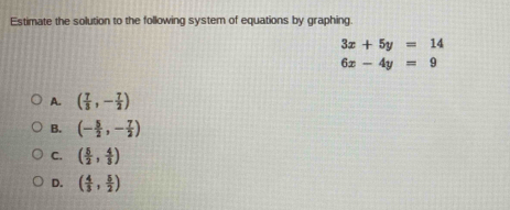 Estimate the solution to the following system of equations by graphing.
3x+5y=14
6x-4y=9
A. ( 7/3 ,- 7/2 )
B. (- 5/2 ,- 7/2 )
C. ( 5/2 , 4/3 )
D. ( 4/3 , 5/2 )