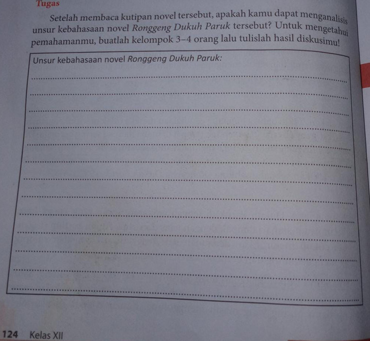 Tugas 
Setelah membaca kutipan novel tersebut, apakah kamu dapat menganalisis 
unsur kebahasaan novel Ronggeng Dukuh Paruk tersebut? Untuk mengetahui 
pemahamanmu, buatlah kelompok 3 - 4 orang lalu tulislah hasil diskusimu! 
Unsur kebahasaan novel Ronggeng Dukuh Paruk: 
_ 
_ 
_ 
_ 
_ 
_ 
_ 
_ 
_ 
_ 
_ 
_ 
_
124 Kelas XII