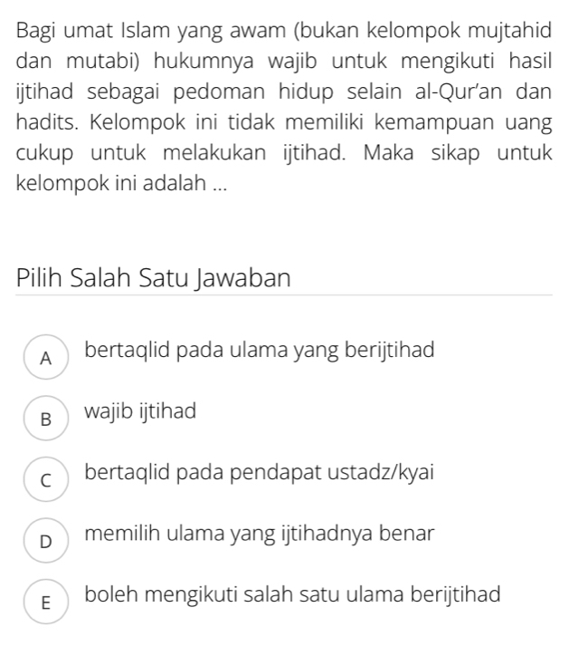 Bagi umat Islam yang awam (bukan kelompok mujtahid
dan mutabi) hukumnya wajib untuk mengikuti hasil
ijtihad sebagai pedoman hidup selain al-Qur'an dan
hadits. Kelompok ini tidak memiliki kemampuan uang
cukup untuk melakukan ijtihad. Maka sikap untuk
kelompok ini adalah ...
Pilih Salah Satu Jawaban
A bertaqlid pada ulama yang berijtihad
B wajib ijtihad
c bertaqlid pada pendapat ustadz/kyai
D memilih ulama yang ijtihadnya benar
E boleh mengikuti salah satu ulama berijtihad