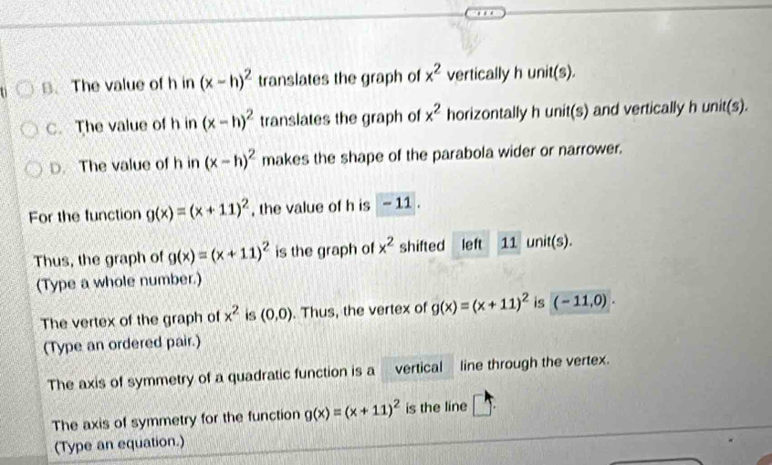 The value of h in (x-h)^2 translates the graph of x^2 vertically h unit(s).
C. The value of h in (x-h)^2 translates the graph of x^2 horizontally h unit(s) and vertically h unit(s).
D. The value of h in (x-h)^2 makes the shape of the parabola wider or narrower.
For the function g(x)=(x+11)^2 , the value of h is - 11.
Thus, the graph of g(x)=(x+11)^2 is the graph of x^2 shifted left 11 unit(s).
(Type a whole number.)
The vertex of the graph of x^2 is (0,0). Thus, the vertex of g(x)=(x+11)^2 is (-11,0). 
(Type an ordered pair.)
The axis of symmetry of a quadratic function is a vertical line through the vertex.
The axis of symmetry for the function g(x)=(x+11)^2 is the line □ . 
(Type an equation.)