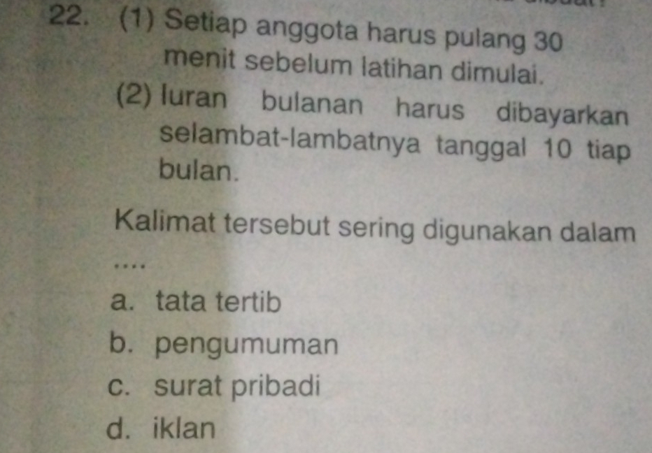 (1) Setiap anggota harus pulang 30
menit sebelum latihan dimulai.
(2) Iuran bulanan harus dibayarkan
selambat-lambatnya tanggal 10 tiap
bulan.
Kalimat tersebut sering digunakan dalam
…
a. tata tertib
b. pengumuman
c. surat pribadi
d. iklan