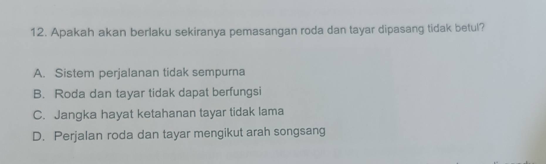 Apakah akan berlaku sekiranya pemasangan roda dan tayar dipasang tidak betul?
A. Sistem perjalanan tidak sempurna
B. Roda dan tayar tidak dapat berfungsi
C. Jangka hayat ketahanan tayar tidak lama
D. Perjalan roda dan tayar mengikut arah songsang