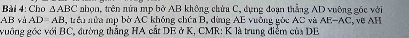 Cho △ ABC nhọn, trên nửa mp bờ AB không chứa C, dựng đoạn thẳng AD vuông góc với
AB và AD=AB , trên nửa mp bờ AC không chứa B, dừng AE vuông góc AC và AE=AC , vẽ AH 
vuông góc với BC, đường thẳng HA cắt DE ở K, CMR : K là trung điểm của DE