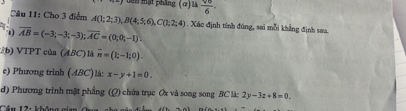 đến mạt phâng : (α) là  sqrt(0)/6 . 
Câu 11: Cho 3 điểm A(1;2;3), B(4;5;6), C(1;2;4). Xác định tính đúng, sai mỗi khẳng định sau.
Tg overline AB=(-3;-3;-3); overline AC=(0;0;-1). 
7a) 
3b) VTPT của (ABC) là vector n=(1;-1;0). 
e) Phương trình (ABC)là: x-y+1=0. 
d) Phương trình mặt phẳng (Q) chứa trục Ox và song song BC là: 2y-3z+8=0. 
Cân 12: Ihâng