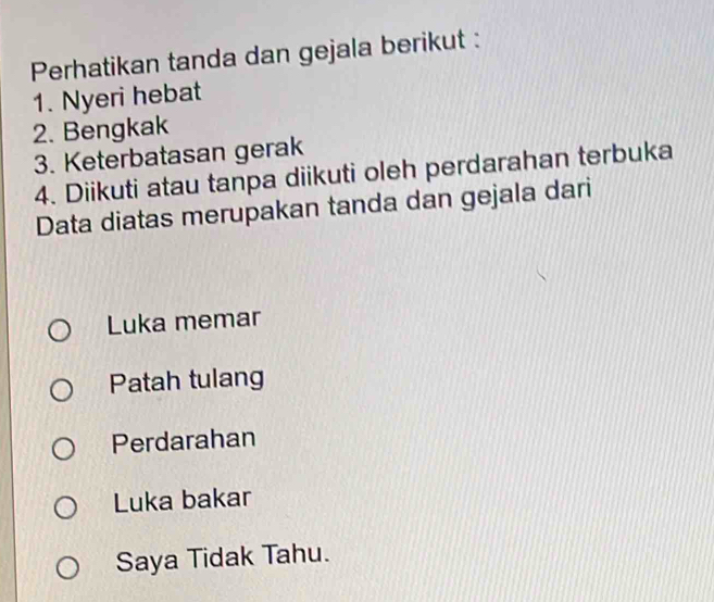 Perhatikan tanda dan gejala berikut :
1. Nyeri hebat
2. Bengkak
3. Keterbatasan gerak
4. Diikuti atau tanpa diikuti oleh perdarahan terbuka
Data diatas merupakan tanda dan gejala dari
Luka memar
Patah tulang
Perdarahan
Luka bakar
Saya Tidak Tahu.