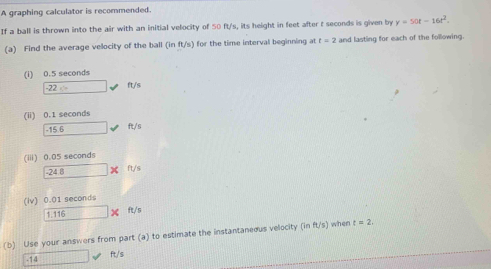 A graphing calculator is recommended. 
If a ball is thrown into the air with an initial velocity of 50 ft/s, its height in feet after t seconds is given by y=50t-16t^2. 
(a) Find the average velocity of the ball (in ft/s) for the time interval beginning at t=2 and lasting for each of the following. 
(i) 0.5 seconds
-22=2 -4 ft/s
(ii) 0.1 seconds
overline -15.6 surd  fe/
(iii) 0.05 seconds
-24.8* ft/s
(Iv) 0.01 seconds
1.116* ft/s
(b) Use your answers from part (a) to estimate the instantaneous velocity (inft/s) when t=2.
-14  ft/s