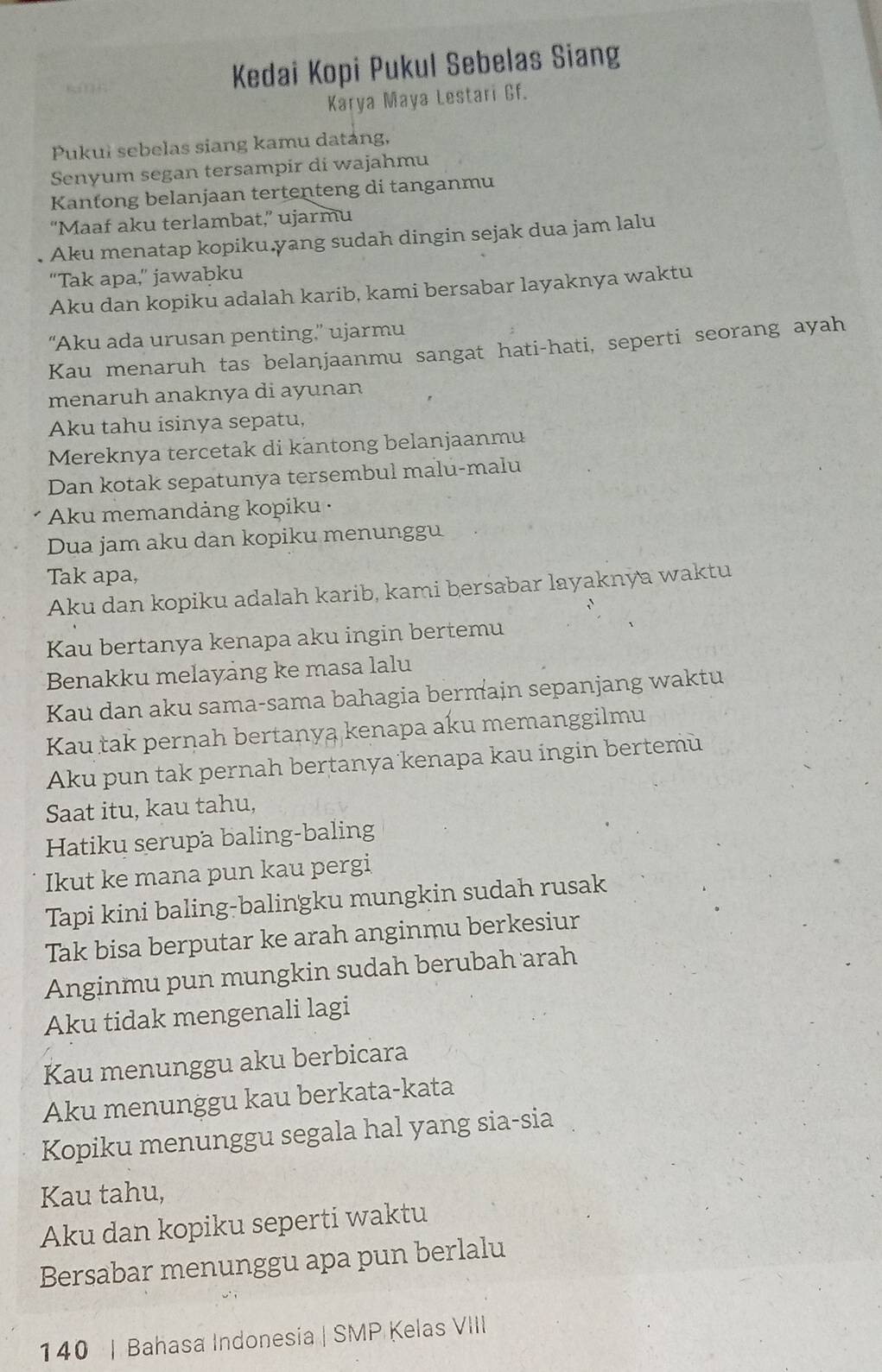 Kedai Kopi Pukul Sebelas Siang
Karya Maya Lestari Gf.
Pukuł sebelas siang kamu datang,
Senyum segan tersampir di wajahmu
Kantong belanjaan tertenteng di tanganmu
“Maaf aku terlambat,” ujarmu
Aku menatap kopiku.yang sudah dingin sejak dua jam lalu
“Tak apa,” jawabku
Aku dan kopiku adalah karib, kami bersabar layaknya waktu
“Aku ada urusan penting.” ujarmu
Kau menaruh tas belanjaanmu sangat hati-hati, seperti seorang ayah
menaruh anaknya di ayunan
Aku tahu isinya sepatu,
Mereknya tercetak di kantong belanjaanmu
Dan kotak sepatunya tersembul malu-malu
Aku memandảng kopiku ·
Dua jam aku dan kopiku menunggu
Tak apa,
Aku dan kopiku adalah karib, kami bersabar layaknya waktu
Kau bertanya kenapa aku ingin bertemu
Benakku melayang ke masa lalu
Kau dan aku sama-sama bahagia bermain sepanjang waktu
Kau tak pernah bertanya kenapa aku memanggilmu
Aku pun tak pernah bertanya kenapa kau ingin bertemù
Saat itu, kau tahu,
Hatiku serupa baling-baling
Ikut ke mana pun kau pergi
Tapi kini baling-balingku mungkin sudah rusak
Tak bisa berputar ke arah anginmu berkesiur
Anginmu pun mungkin sudah berubah arah
Aku tidak mengenali lagi
Kau menunggu aku berbicara
Aku menunggu kau berkata-kata
Kopiku menunggu segala hal yang sia-sia
Kau tahu,
Aku dan kopiku seperti waktu
Bersabar menunggu apa pun berlalu
140 | Bahasa Indonesia | SMP Kelas VIII