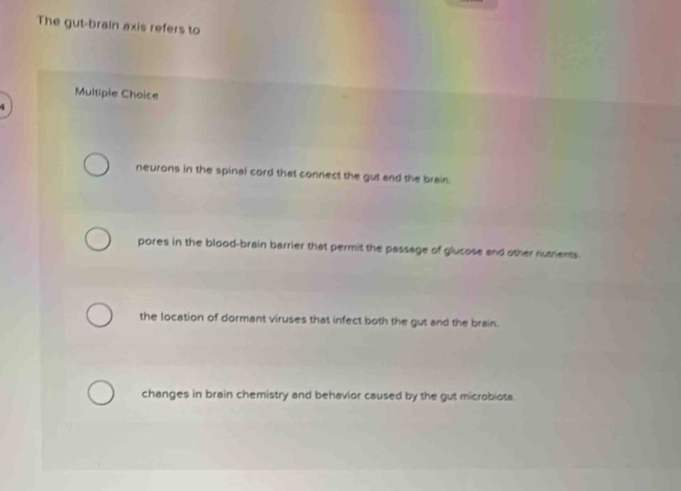 The gut-brain axis refers to
Multiple Choice
4
neurons in the spinal cord that connect the gut and the brain.
pores in the blood-brain barrier that permit the passage of glusose and other nutents
the location of dormant viruses that infect both the gut and the brain.
changes in brain chemistry and behavior caused by the gut microbiota.