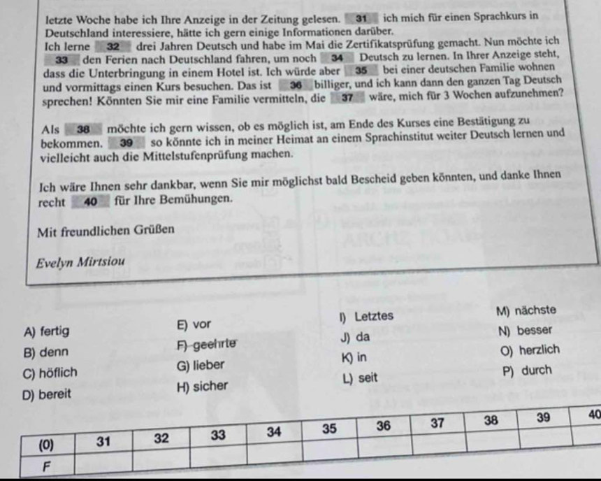 letzte Woche habe ich Ihre Anzeige in der Zeitung gelesen. 31 ich mich für einen Sprachkurs in
Deutschland interessiere, hätte ich gern einige Informationen darüber.
Ich Ierne 32 drei Jahren Deutsch und habe im Mai die Zertifikatsprüfung gemacht. Nun möchte ich
33 den Ferien nach Deutschland fahren, um noch 34 Deutsch zu lernen. In Ihrer Anzeige steht,
dass die Unterbringung in einem Hotel ist. Ich würde aber 35 bei einer deutschen Familie wohnen
und vormittags einen Kurs besuchen. Das ist 36 billiger, und ich kann dann den ganzen Tag Deutsch
sprechen! Könnten Sie mir eine Familie vermitteln, die 37 wäre, mich für 3 Wochen aufzunehmen?
Als 38 möchte ich gern wissen, ob es möglich ist, am Ende des Kurses eine Bestätigung zu
bekommen. 39 so könnte ich in meiner Heimat an einem Sprachinstitut weiter Deutsch lernen und
vielleicht auch die Mittelstufenprüfung machen.
Ich wäre Ihnen sehr dankbar, wenn Sie mir möglichst bald Bescheid geben könnten, und danke Ihnen
recht 40 für Ihre Bemühungen.
Mit freundlichen Grüßen
Evelyn Mirtsiou
A) fertig E) vor I) Letztes M) nächste
J) da
B) denn F) geehrte N) besser
K) in
C) höflich G) lieber O) herzlich
L) seit P) durch
H) sicher
0