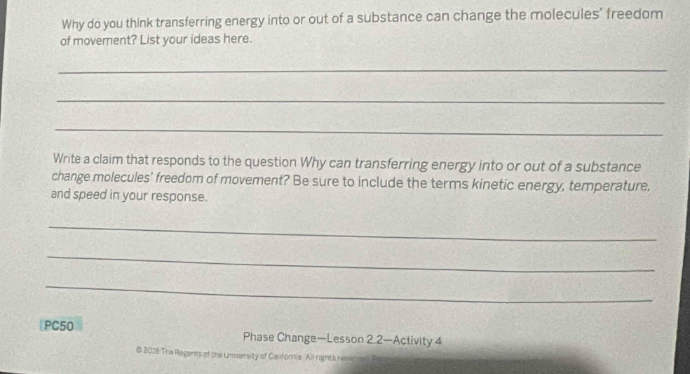 Why do you think transferring energy into or out of a substance can change the molecules' freedom 
of movement? List your ideas here. 
_ 
_ 
_ 
Write a claim that responds to the question Why can transferring energy into or out of a substance 
change molecules' freedom of movement? Be sure to include the terms kinetic energy, temperature. 
and speed in your response. 
_ 
_ 
_ 
PC50 Phase Change—Lesson 2.2—Activity 4 
@ 2018 The Regents of the Univarsity of California. All rights reservall