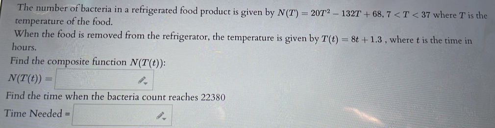 The number of bacteria in a refrigerated food product is given by N(T)=20T^2-132T+68, 7 where T is the 
temperature of the food. 
When the food is removed from the refrigerator, the temperature is given by T(t)=8t+1.3 , where t is the time in
hours. 
Find the composite function N(T(t)) : .
N(T(t))=□
Find the time when the bacteria count reaches 22380
Time Needed =□