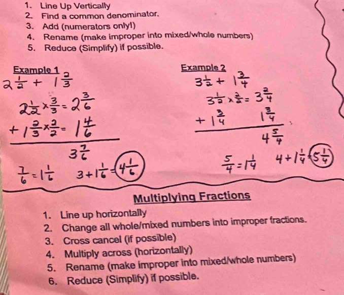 Line Up Vertically 
2. Find a common denominator. 
3. Add (numerators only!) 
4. Rename (make improper into mixed/whole numbers) 
5. Reduce (Simplify) if possible. 
Example 1 Example 2 
Multiplying Fractions 
1. Line up horizontally 
2. Change all whole/mixed numbers into improper fractions. 
3. Cross cancel (if possible) 
4. Multiply across (horizontally) 
5. Rename (make improper into mixed/whole numbers) 
6. Reduce (Simplify) if possible.