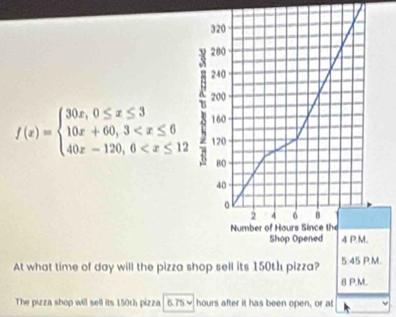 f(x)=beginarrayl 30x,0≤ x≤ 3 10x+60,3
At what time of day will the pizza s.
BP.N
The pizza shop will sell its 150th pizza 6.75- hours after it has been open, or at