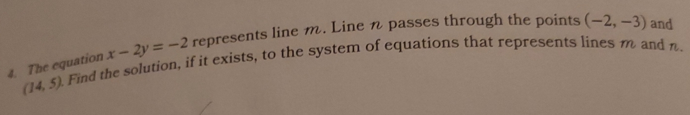 The equation x-2y=-2 represents line m. Line n passes through the points (-2,-3) and
(14,5). 
Find the solution, if it exists, to the system of equations that represents lines m and n.