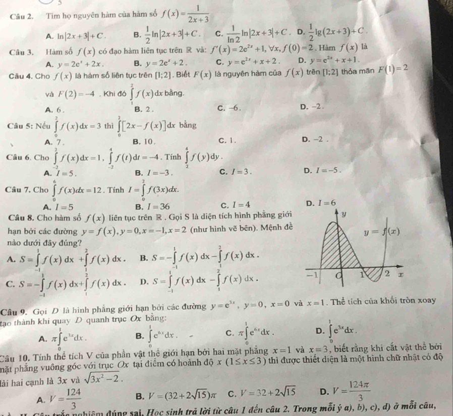 Tìm họ nguyên hàm của hàm số f(x)= 1/2x+3 
A. ln |2x+3|+C. B.  1/2 ln |2x+3|+C. C.  1/ln 2 ln |2x+3|+C D.  1/2 lg (2x+3)+C.
Câu 3. Hàm số f(x) có đạo hàm liên tục trên R và: f'(x)=2e^(2x)+1,forall x,f(0)=2. Hàm f(x) là
A. y=2e^x+2x. B. y=2e^x+2. C. y=e^(2x)+x+2. D. y=e^(2x)+x+1.
Câu 4. Cho f(x) là hàm số liên tục trên [1;2]. Biết F(x) là nguyên hàm của f(x) trēn [1;2] thỏa mān F(1)=2
và F(2)=-4. Khi đó ∈tlimits _1^(2f(x)dx bằng.
A. 6 . B. 2 . C. -6. D. -2.
Câu 5: Nếu ∈tlimits _0^2f(x)dx=3 thì ∈tlimits _0^2[2x-f(x)]dx bằng
A. 7 . B. 10. C. 1. D. -2 .
Câu 6. Cho ∈tlimits _(-2)^2f(x)dx=1,∈tlimits _(-2)^4f(t)dt=-4. Tính ∈tlimits _2^4f(y) _ )
dy .
A. I=5. B. I=-3. C. I=3. D. I=-5.
Câu 7. Cho ∈tlimits _0^(6f(x)dx=12 , Tính I=∈tlimits _0^2f(3x)dx.
A. I=5 B. I=36 C. I=4
Câu 8. Cho hàm số f(x) liên tục trên R . Gọi S là diện tích hình phẳng giới 
hạn bởi các đường y=f(x),y=0,x=-1,x=2 (như hình vẽ bên). Mệnh đề
nào dưới đây đúng?
A. S=∈tlimits _(-1)^1f(x)dx+∈tlimits _1^2f(x)dx. B. S=-∈tlimits _(-1)^1f(x)dx-∈tlimits _1^2f(x)dx.
C. S=-∈tlimits _(-1)^1f(x)dx+∈tlimits _1^2f(x)dx. D. S=∈tlimits _(-1)^1f(x)dx-∈tlimits _1^2f(x)dx.
Câu 9. Gọi D là hình phẳng giới hạn bởi các đường y=e^3x),y=0,x=0 và x=1. Thể tích của khối tròn xoay
tạo thành khi quay D quanh trục Ox bằng:
A. π ∈tlimits _0^(1e^3x)dx. B. ∈tlimits _0^(1e^6x)dx. C. π ∈tlimits _0^(1e^6x)dx. D. ∈t^(1^1e^3x)dx.
Câu 10. Tính thể tích V của phần vật thể giới hạn bởi hai mặt phẳng x=1 và x=3 , biết rằng khi cắt vật thể bởi
phặt phẳng vuông góc với trục Ox tại điểm có hoành độ x(1≤ x≤ 3) thì được thiết diện là một hình chữ nhật có độ
lài hai cạnh là 3x và sqrt(3x^2-2).
A. V= 124/3  B. V=(32+2sqrt(15))π C. V=32+2sqrt(15) D. V= 124π /3 
sn nghiệm đúng sai, Học sinh trả lời từ câu 1 đến câu 2. Trong mỗi ý α), b), c), d) ở mỗi câu,