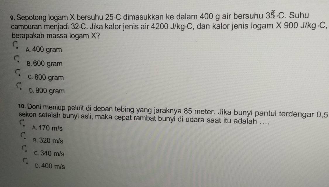 Sepotong logam X bersuhu 25 C dimasukkan ke dalam 400 g air bersuhu ; 30° C. Suhu
campuran menjadi 32 C. Jika kalor jenis air 4200 J/kg C, dan kalor jenis logam X 900 J/kg C,
berapakah massa logam X?
A. 400 gram
B. 600 gram
c. 800 gram
D. 900 gram
10. Doni meniup peluit di depan tebing yang jaraknya 85 meter. Jika bunyi pantul terdengar 0,5
sekon setelah bunyi asli, maka cepat rambat bunyi di udara saat itu adalah ...
C A. 170 m/s
B. 320 m/s
c. 340 m/s
D. 400 m/s