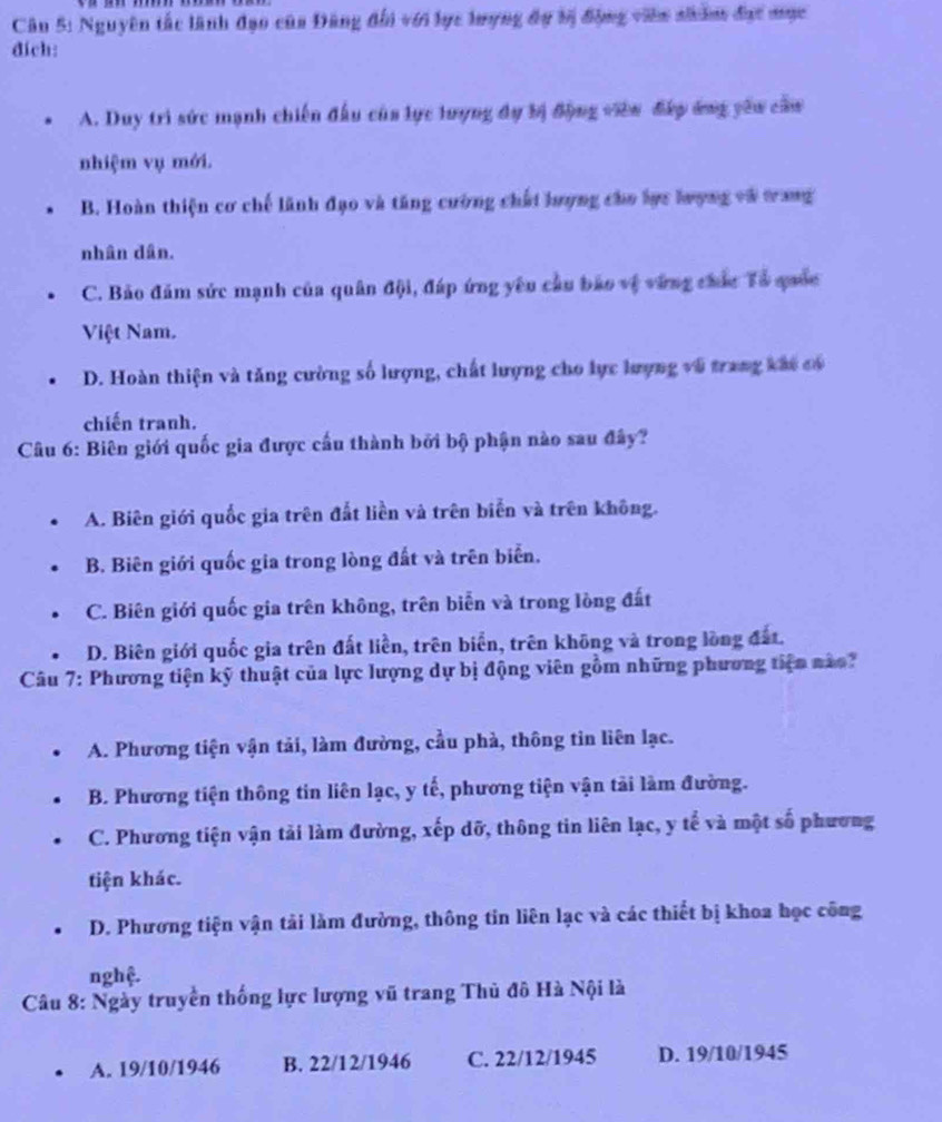 Nguyên tắc lãnh đạo của Đăng đổi với lực lượng đự tị động viên nhâm đạc mục
đich:
A. Duy trì sức mạnh chiến đầu của lực lượng đự bị động viên đấy ứng yêu cầu
nhiệm vụ mới.
B. Hoàn thiện cơ chế lãnh đạo và tăng cường chất lượng cho lực lrợng và tang
nhân dân.
C. Bảo đăm sức mạnh của quân đội, đáp ứng yêu cầu bảo vệ vùng chức Tổ quốc
Việt Nam.
D. Hoàn thiện và tăng cường số lượng, chất lượng cho lực lượng vũ trang kắt có
chiến tranh.
Câu 6: Biên giới quốc gia được cấu thành bởi bộ phận nào sau đây?
A. Biên giới quốc gia trên đất liền và trên biển và trên không.
B. Biên giới quốc gia trong lòng đất và trên biển.
C. Biên giới quốc gia trên không, trên biễn và trong lòng đất
D. Biên giới quốc gia trên đất liền, trên biển, trên không và trong lồng đất.
Câu 7: Phương tiện kỹ thuật của lực lượng dự bị động viên gồm những phương tiện nào?
A. Phương tiện vận tải, làm đường, cầu phà, thông tin liên lạc.
B. Phương tiện thông tin liên lạc, y tế, phương tiện vận tải làm đường.
C. Phương tiện vận tải làm đường, xếp dỡ, thông tin liên lạc, y tế và một số phương
tiện khác.
D. Phương tiện vận tải làm đường, thông tin liên lạc và các thiết bị khoa học công
nghệ.
Câu 8: Ngày truyền thống lực lượng vũ trang Thủ đô Hà Nội là
A. 19/10/1946 B. 22/12/1946 C. 22/12/1945 D. 19/10/1945
