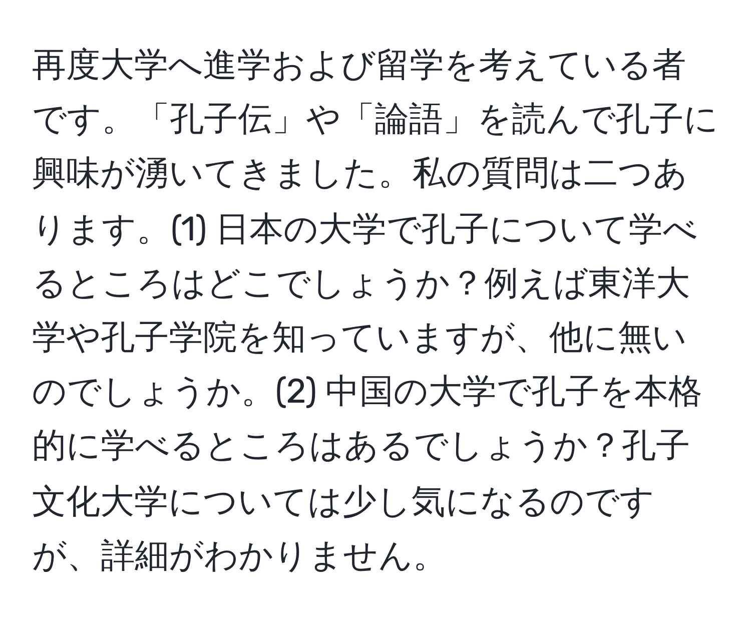 再度大学へ進学および留学を考えている者です。「孔子伝」や「論語」を読んで孔子に興味が湧いてきました。私の質問は二つあります。(1) 日本の大学で孔子について学べるところはどこでしょうか？例えば東洋大学や孔子学院を知っていますが、他に無いのでしょうか。(2) 中国の大学で孔子を本格的に学べるところはあるでしょうか？孔子文化大学については少し気になるのですが、詳細がわかりません。