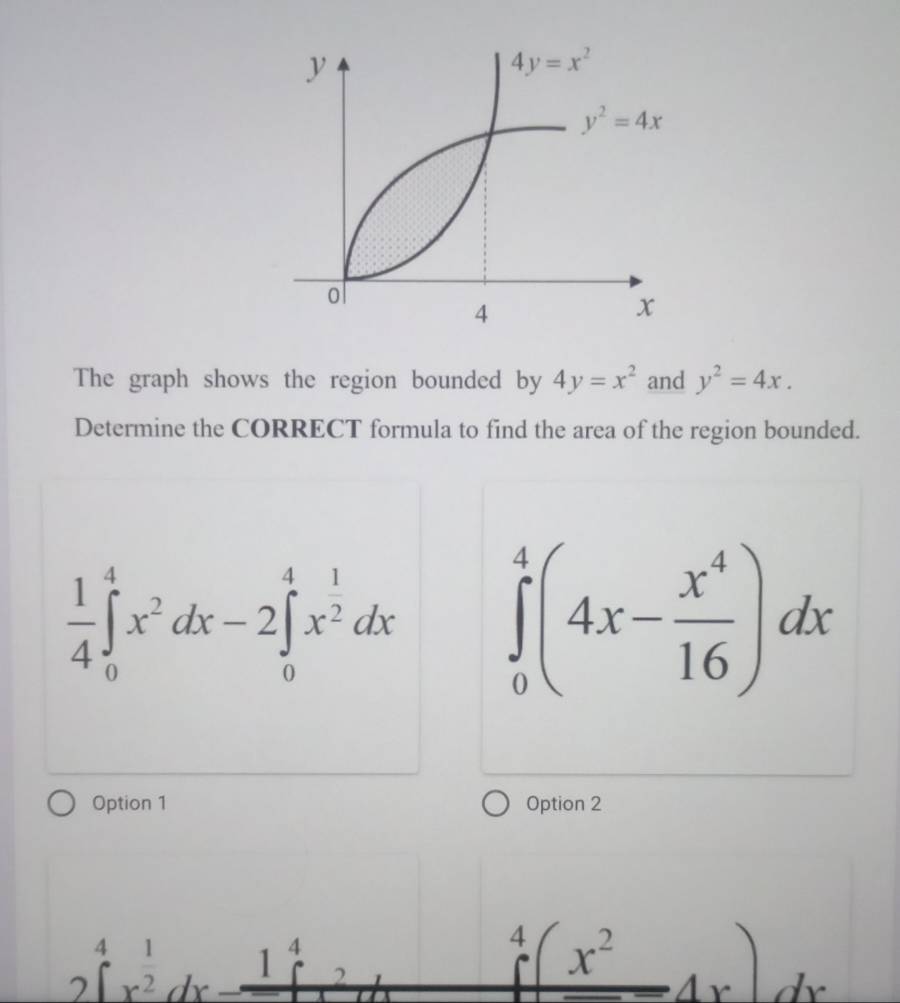 The graph shows the region bounded by 4y=x^2 and y^2=4x.
Determine the CORRECT formula to find the area of the region bounded.
 1/4 ∈tlimits _0^(4x^2)dx-2∈tlimits _0^(4x^frac 1)2dx ∈tlimits _0^(4(4x-frac x^4)16)dx
Option 1 Option 2
beginarrayr 41 2encloselongdiv (endarray)^(frac 1)2dx^frac 1^4dx-_ 1^4
beginarrayr 4 endarray (x^2)dx)dx