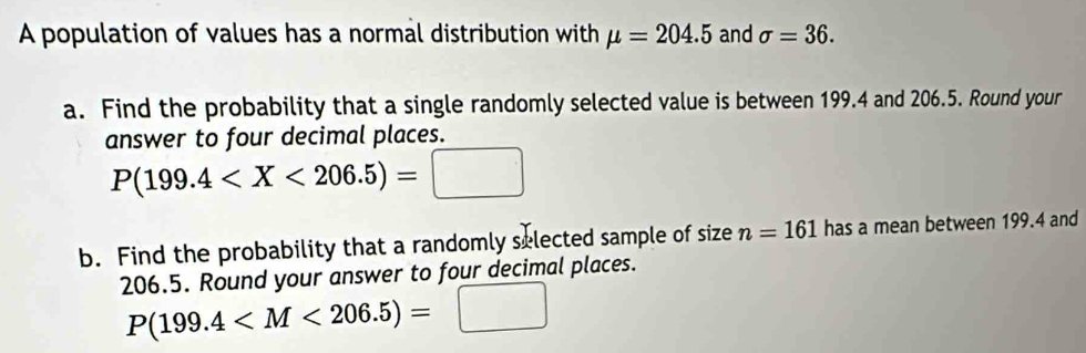 A population of values has a normal distribution with mu =204.5 and sigma =36. 
a. Find the probability that a single randomly selected value is between 199.4 and 206.5. Round your 
answer to four decimal places.
P(199.4
b. Find the probability that a randomly selected sample of size n=161 has a mean between 199.4 and
206.5. Round your answer to four decimal places.
P(199.4^(□) |