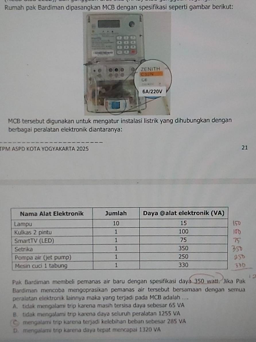 Rumah pak Bardiman dipasangkan MCB dengan spesifikasi seperti gambar berikut:
MCB tersebut digunakan untuk mengatur instalasi listrik yang dihubungkan dengan
berbagai peralatan elektronik diantaranya:
_
TPM ASPD KOTA YOGYAKARTA 2025
21
Pak Bardiman membeli pemanas air baru dengan spesifikasi daya 350 watt. Jika Pak
Bardiman mencoba mengoprasikan pemanas air tersebut bersamaan dengan semua
peralatan elektronik lainnya maka yang terjadi pada MCB adalah ....
A. tidak mengalami trip karena masih tersisa daya sebesar 65 VA
B. tidak mengalami trip karena daya seluruh peralatan 1255 VA
C mengalami trip karena terjadi kelebihan beban sebesar 285 VA
D. mengalami trip karena daya tepat mencapai 1320 VA