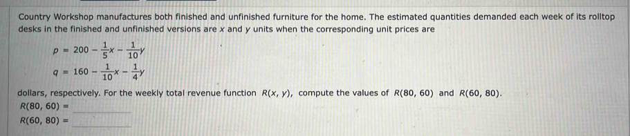 Country Workshop manufactures both finished and unfinished furniture for the home. The estimated quantities demanded each week of its rolltop 
desks in the finished and unfinished versions are x and y units when the corresponding unit prices are
p=200- 1/5 x- 1/10 y
q=160- 1/10 x- 1/4 y
dollars, respectively. For the weekly total revenue function R(x,y) ,compute the values of R(80,60) and R(60,80).
R(80,60)= _ 
_
R(60,80)=