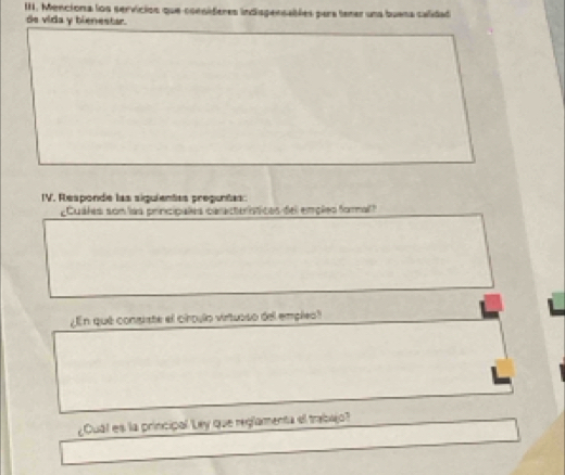 Menciona los servicios que consideres indispensables para tener una buena calidad 
de vida y bienestar. 
IV. Responde las siguientas preguntas: 
¿Cuáles son las principales características del empleo foral 
¿ En qué congiste el circulo virtuoso del emplea? 
¿Cuál es la principal Ley que reglamenta el trabajo?