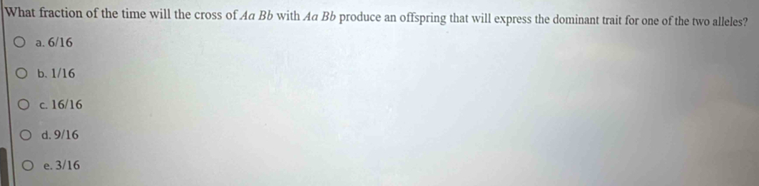 What fraction of the time will the cross of Aa Bb with Aa Bb produce an offspring that will express the dominant trait for one of the two alleles?
a. 6/16
b. 1/16
c. 16/16
d. 9/16
e. 3/16