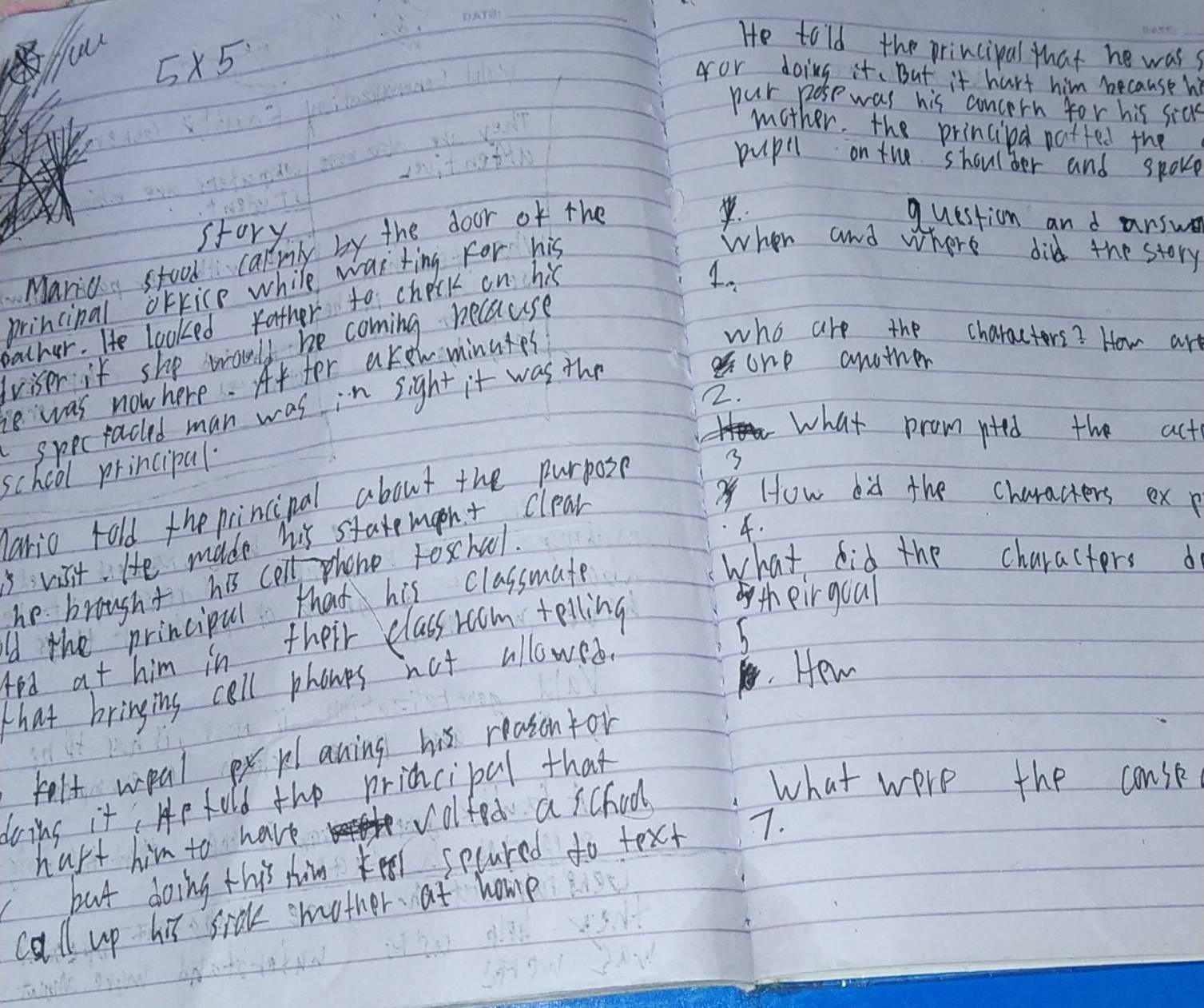 5* 5
He told the principal that he wass_ 
for doing it. But it hart him because h 
pur pose was his concern for his sias 
mother. the principa patted the 
pupil on the shoulder and spoke 
story 
Maric stool carmly by the door of the 
question and arswe 
princinal orfice while was ting For his 
When and where did the story 
bather. He looked father to check on his 
lviser it she would be coming because 4. 
ie was now here. At fer akew minutes 
who are the charactors? How art 
2. 
specraced man was in sight it was the 
one another 
what prom nted the act 
school principal. 
3 
How bid the characters ex p 
ario rold the princinal about the purpose? 
4. 
5vist He made his staremaeht clear 
what did the characters d 
he brought his colt phone foschuol. 
Id the principul that his classmate 
4ed at him in their class room telling 
th eir goal 
that bringing call phones not allowes. 
h 
Hew 
felt weal ex planing his reason for 
doins it, He hold the pridcipal that 
hapt him to have volfed a school 
what were the conse 
but doing this him keel secured to text 7. 
call up his sick mother at home