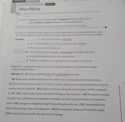 for CHAPTER 13: COMPLEMENTS jglez 300-89 
Direct Objects 
13b. A direct ebject is a noun, pronoun, or word group that tells who or what receives the action of 
the verb. 
EXAMPLEs Alexander Graham Bell invented the telephone. [What did Bell invent?] 
Mia took Brent and Lenice to the play. [Whom did Mia take?] 
Because a linking verb does not express action, it cannot have a direct object. 
Exrecise A Underline the direct objects in the following sentences. Some sentences contain a com- 
pound direct object. If a sentence does not contain a direct object, write none on the line provided. 
Example _1. Have you ever seen a cotton gin? 
_ 
1. In 1793, Eli Whitney invented a machine for cotton farmers. 
_2. His machine was the cotton gin. 
_3. The machine separates seeds and small sticks from the cotton fibers. 
_4. It combs the fibers with tiny, fine-toothed rakes 
_5. Whitney's invention was important to the economy of the South 
Exzeciss B Underline the direct objects in the following sentences. Some sentences contain 
compound direct objects. 
Example [1] Ms. Costa explained faults and earthquakes to my class. 
[6] Thick plates of solid material form the earth's crust, and sometimes these plates move. 
[7] The movement causes cracks in the earth's surface, such as the famous crack known as the San 
Andreas fault in California. [8] Sudden movements along this crack caused a terrible earthquake 
in 1906. [9] It ruined many homes and other buildings in San Francisco. [10] Thousands of people 
lost their lives. [11] Natural gas pipelines exploded, and fires devoured homes and other struc- 
tures. [12] Courageous firefighters fought blazes throughout the city. [13] Unfortunately, they 
didn't have enough water and equipment. [14] The earthquake destroyed lives and property. 
[15] Eventually, however, the city repaired the damage.