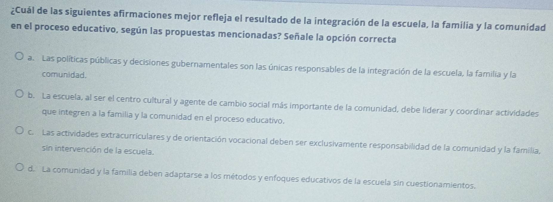 ¿Cuál de las siguientes afirmaciones mejor refleja el resultado de la integración de la escuela, la familia y la comunidad
en el proceso educativo, según las propuestas mencionadas? Señale la opción correcta
a. Las políticas públicas y decisiones gubernamentales son las únicas responsables de la integración de la escuela, la familia y la
comunidad.
b. La escuela, al ser el centro cultural y agente de cambio social más importante de la comunidad, debe liderar y coordinar actividades
que integren a la familia y la comunidad en el proceso educativo.
c. Las actividades extracurriculares y de orientación vocacional deben ser exclusivamente responsabilidad de la comunidad y la familia,
sin intervención de la escuela.
d. La comunidad y la familia deben adaptarse a los métodos y enfoques educativos de la escuela sin cuestionamientos.