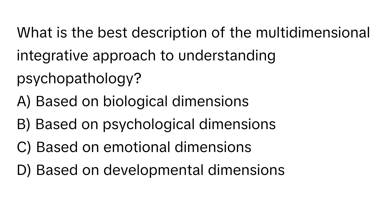 What is the best description of the multidimensional integrative approach to understanding psychopathology?

A) Based on biological dimensions
B) Based on psychological dimensions
C) Based on emotional dimensions
D) Based on developmental dimensions