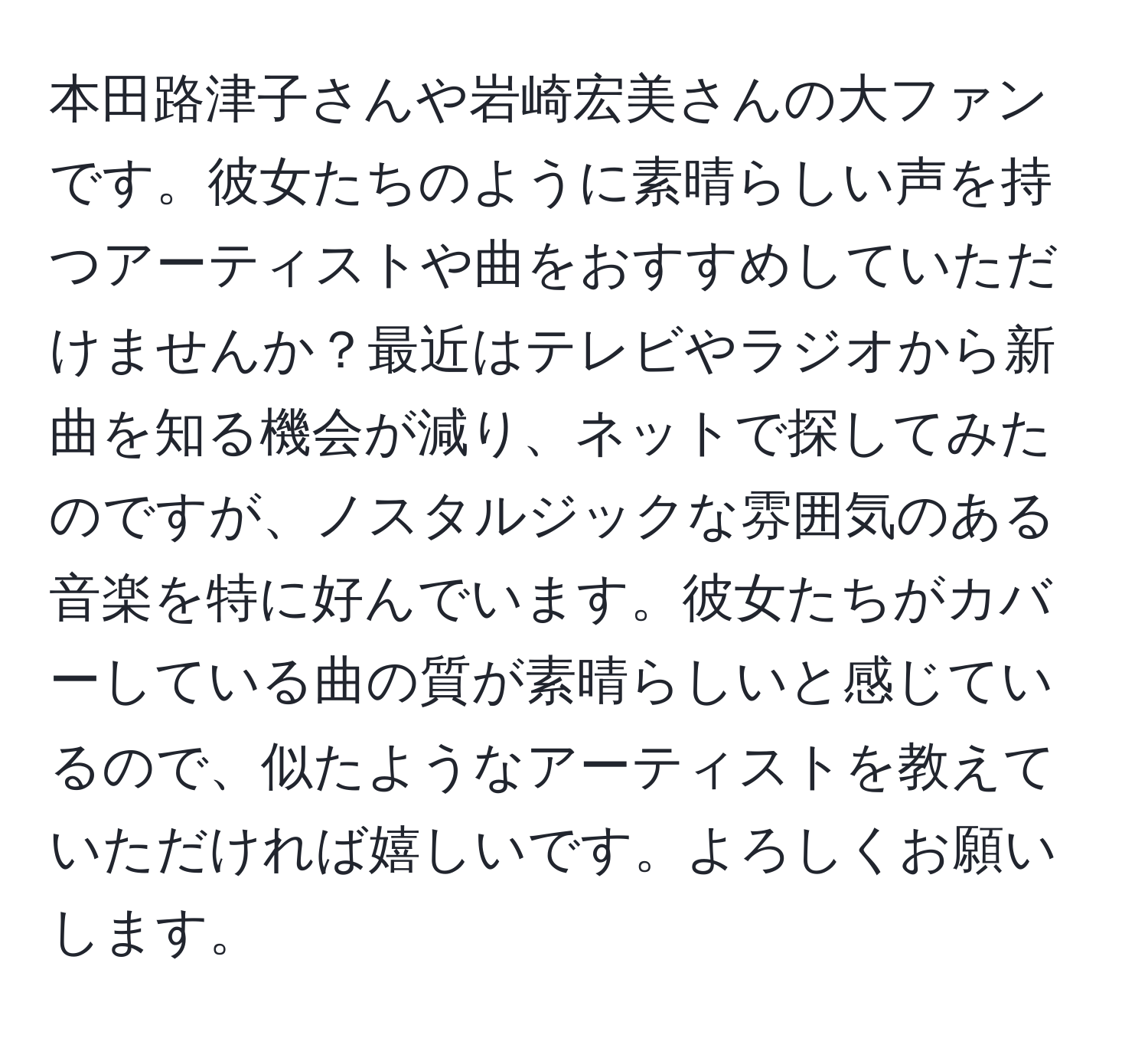 本田路津子さんや岩崎宏美さんの大ファンです。彼女たちのように素晴らしい声を持つアーティストや曲をおすすめしていただけませんか？最近はテレビやラジオから新曲を知る機会が減り、ネットで探してみたのですが、ノスタルジックな雰囲気のある音楽を特に好んでいます。彼女たちがカバーしている曲の質が素晴らしいと感じているので、似たようなアーティストを教えていただければ嬉しいです。よろしくお願いします。