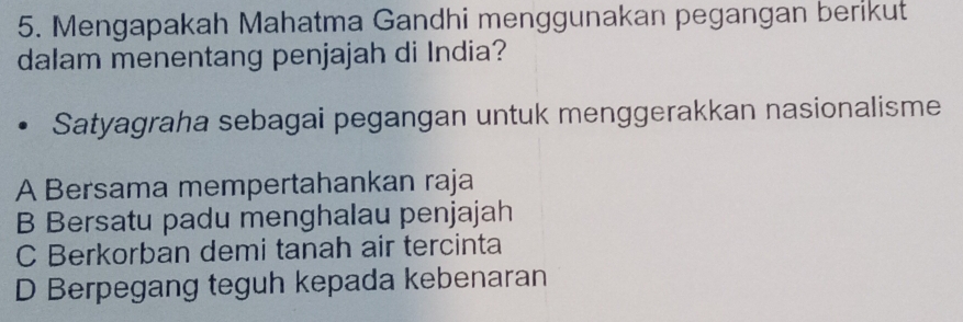 Mengapakah Mahatma Gandhi menggunakan pegangan berikut
dalam menentang penjajah di India?
Satyagraha sebagai pegangan untuk menggerakkan nasionalisme
A Bersama mempertahankan raja
B Bersatu padu menghalau penjajah
C Berkorban demi tanah air tercinta
D Berpegang teguh kepada kebenaran