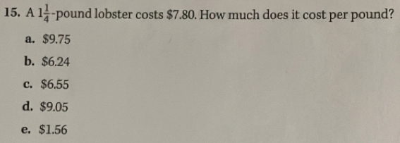 A 1 1/4 -pound lobster costs $7.80. How much does it cost per pound?
a. $9.75
b. $6.24
c. $6.55
d. $9.05
e. $1.56