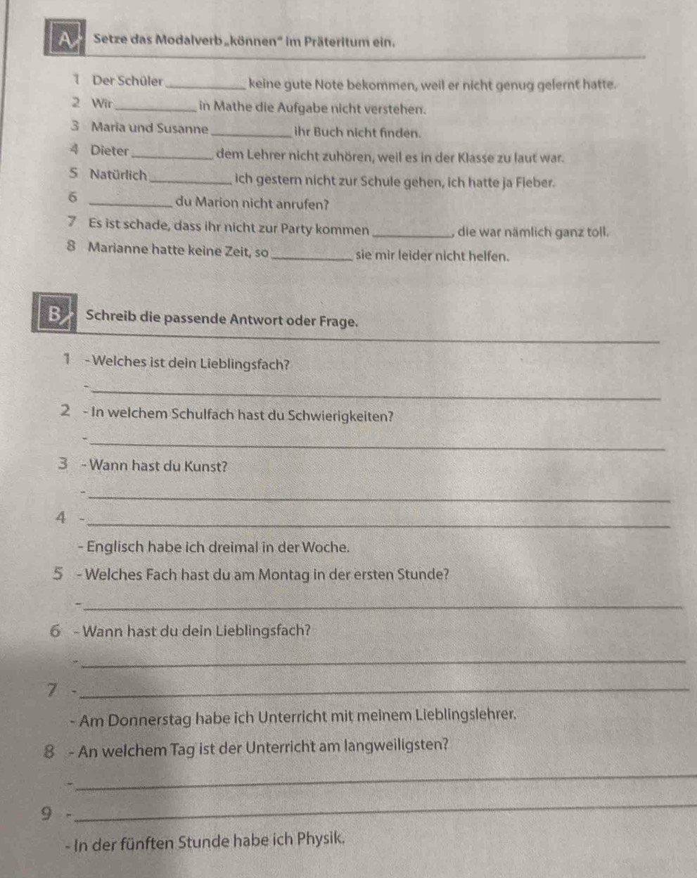 A Setze das Modalverb„können' im Präteritum ein. 
_ 
Der Schüler_ keine gute Note bekommen, weil er nicht genug gelernt hatte. 
2 Wir_ in Mathe die Aufgabe nicht verstehen. 
3 Maria und Susanne_ ihr Buch nicht finden. 
4 Dieter _dem Lehrer nicht zuhören, weil es in der Klasse zu laut war. 
5 Natürlich_ ich gestern nicht zur Schule gehen, ich hatte ja Fieber. 
6 _du Marion nicht anrufen? 
7 Es ist schade, dass ihr nicht zur Party kommen _, die war nämlich ganz toll. 
8 Marianne hatte keine Zeit, so _sie mir leider nicht helfen. 
B Schreib die passende Antwort oder Frage. 
_ 
1 - Welches ist dein Lieblingsfach? 
_ 
2 - In welchem Schulfach hast du Schwierigkeiten? 
_ 
3 - Wann hast du Kunst? 
_ 
4 -_ 
- Englisch habe ich dreimal in der Woche. 
5 - Welches Fach hast du am Montag in der ersten Stunde? 
_, 
6 - Wann hast du dein Lieblingsfach? 
_ 
7 -_ 
- Am Donnerstag habe ich Unterricht mit meinem Lieblingslehrer. 
8 - An welchem Tag ist der Unterricht am langweiligsten? 
_ 
9 - 
_ 
- In der fünften Stunde habe ich Physik.