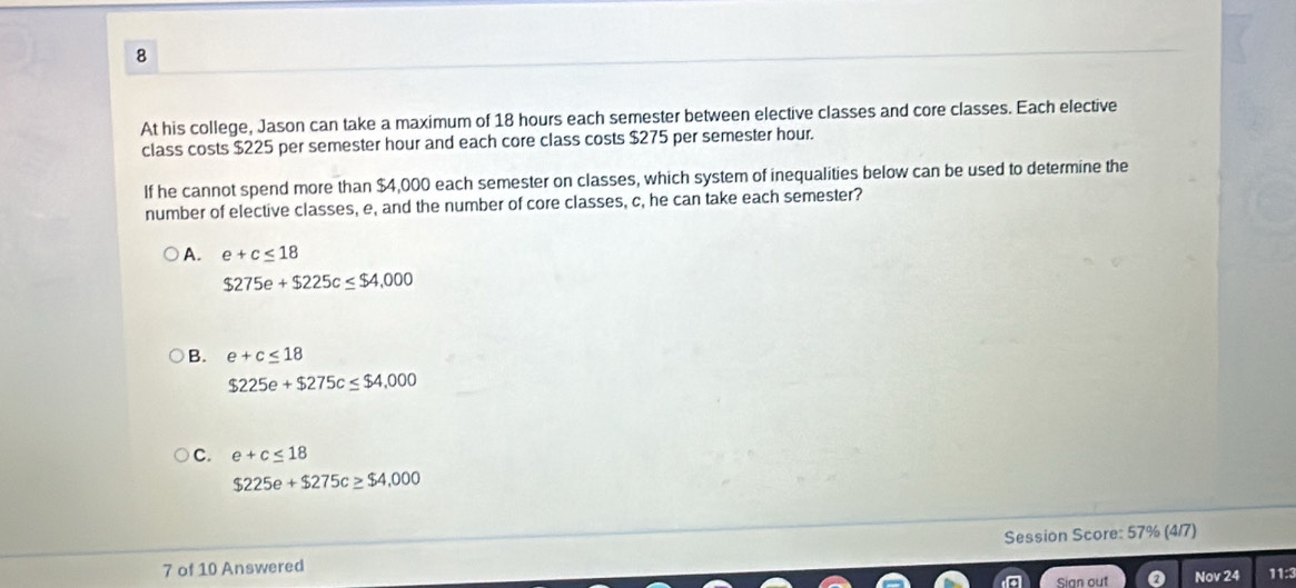 At his college, Jason can take a maximum of 18 hours each semester between elective classes and core classes. Each elective
class costs $225 per semester hour and each core class costs $275 per semester hour.
If he cannot spend more than $4,000 each semester on classes, which system of inequalities below can be used to determine the
number of elective classes, e, and the number of core classes, c, he can take each semester?
A. e+c≤ 18
$275e+$225c≤ $4,000
B. e+c≤ 18
$225e+$275c≤ $4,000
C. e+c≤ 18
$225e+$275c≥ $4,000
7 of 10 Answered Session Score: 57% (4/7)
Sian out Nov 24 11:3