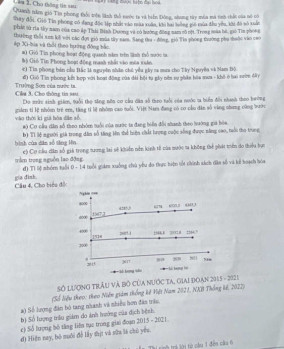 ện  ngày cang được hiện đại ho à.
Câu 2. Cho thông tin sau:
Quanh năm gió Tín phong thổi trên lãnh thổ nước ta và biển Đông, nhưng tùy mùa mà tính chất của nó có
thay đổi. Gió Tín phong có dạng độc lập nhất vào mùa xuân, khi hai luông gió mùa đều yếu, khi đó nó xuất
phát từ rìa tây nam của cao áp Thái Bình Dương và có hướng đông nam rõ rệt. Trong mùa hè, gió Tin phong
thường thổi xen kẽ với các đợt gió mùa tây nam. Sang thu - đông, gió Tin phong thường phụ thuộc vào cao
áp Xi-bia và thổi theo hướng đông bắc.
a) Gió Tín phong hoạt động quanh năm trên lãnh thổ nước ta
b) Gió Tín Phong hoạt động mạnh nhất vào mùa xuân.
c) Tín phong bán cầu Bắc là nguyên nhân chủ yếu gây ra mưa cho Tây Nguyên và Nam Bộ.
d) Gió Tín phong kết hợp với hoạt động của dải hội tụ gây nên sự phân hóa mưa - khô ở hai sườn dãy
Trường Sơn của nước ta.
Câu 3. Cho thông tin sau:
Do mức sinh giảm, tuổi thọ tăng nên cơ cầu dân số theo tuổi của nước ta biển đổi nhanh theo hướng
giảm tỉ lệ nhóm trẻ em, tăng tỉ lệ nhóm cao tuổi. Việt Nam đang có cơ cầu dân số vàng nhưng cũng bước
vào thời kì già hóa dân số.
a) Cơ cầu dân số theo nhóm tuổi của nước ta đang biến đổi nhanh theo hướng già hóa.
b) Tỉ lệ người giả trong dân số tăng lên thể hiện chất lượng cuộc sống được nâng cao, tuổi thọ trung
bình của dân số tăng lên.
c) Cơ cầu dân số giả trong tương lai sẽ khiến nền kinh tế của nước ta không thể phát triển do thiếu hụt
trầm trọng nguồn lao động.
d) Tỉ lệ nhóm tuổi 0 - 14 tuổi giảm xuống chủ yếu do thực hiện tốt chính sách dân số và kế hoạch hóa
gia đinh.
Cầu 4. Cho biểu đồ:
SÓ LƯợNG TRÂU VÀ BÒ CỦA NƯỚC TA, GIAI ĐOẠN 2015 - 2021
(Số liệu theo: theo Niên giám thống kê Việt Nam 2021, NXB Thống kê, 2022)
a) Số lượng đản bỏ tang nhanh và nhiều hơn đàn trâu.
b) Số lượng trâu giảm do ảnh hưởng của dịch bệnh.
c) Số lượng bỏ tăng liên tục trong giai đoạn 2015 - 2021.
d) Hiện nay, bỏ nuôi đề lấy thịt và sữa là chủ yếu.
n Thí sinh trả lời từ câu 1 đến câu 6