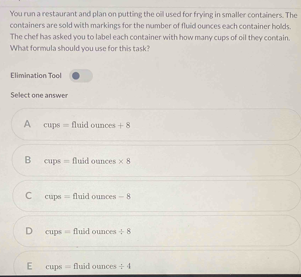 You run a restaurant and plan on putting the oil used for frying in smaller containers. The
containers are sold with markings for the number of fluid ounces each container holds.
The chef has asked you to label each container with how many cups of oil they contain.
What formula should you use for this task?
Elimination Tool
Select one answer
A cups = fluid ounces +8
B C ups = fluid ounces * 8
C cups = fluid ounces - 8
D CL DS = fluid ounces / 8
E cups = fluid ounces / 4